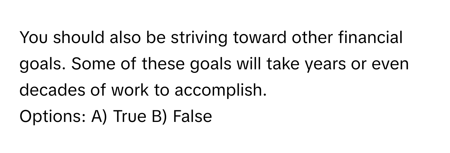 You should also be striving toward other financial goals. Some of these goals will take years or even decades of work to accomplish. 

Options: A) True B) False