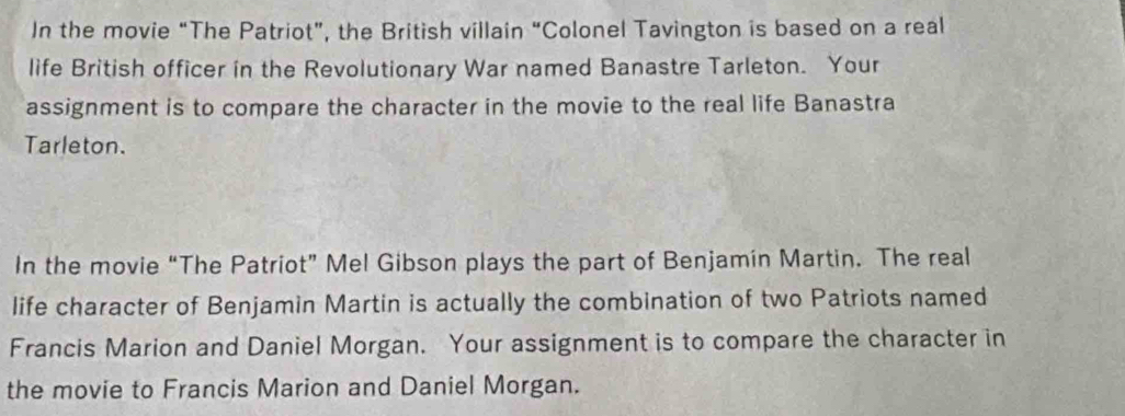 In the movie “The Patriot”, the British villain “Colonel Tavington is based on a real 
life British officer in the Revolutionary War named Banastre Tarleton. Your 
assignment is to compare the character in the movie to the real life Banastra 
Tarleton. 
In the movie “The Patriot” Mel Gibson plays the part of Benjamín Martin. The real 
life character of Benjamin Martin is actually the combination of two Patriots named 
Francis Marion and Daniel Morgan. Your assignment is to compare the character in 
the movie to Francis Marion and Daniel Morgan.