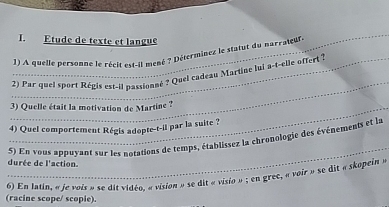 Etude de texte et langue 
1) A quelle personne le récit est-il mené ? Déterminez le statut du narrateur e 
_ 
_ 2) Par quel sport Régis est-il passionné ? Quei cadeau Martine lui a-t-elle offert ? 
_3) Quelle était la motivation de Martine ? 
4) Quel comportement Régis adopte-t-il par la suite ? 
_ 
5) En vous appuyant sur les notations de temps, établissez la chronologie des événements et la 
durée de l'action 
6) En latin, « le voit » te di Claza, »vition » se dit » vitio »: en gree, «voir » se dit « skopein » 
(racine scope/ scopie).