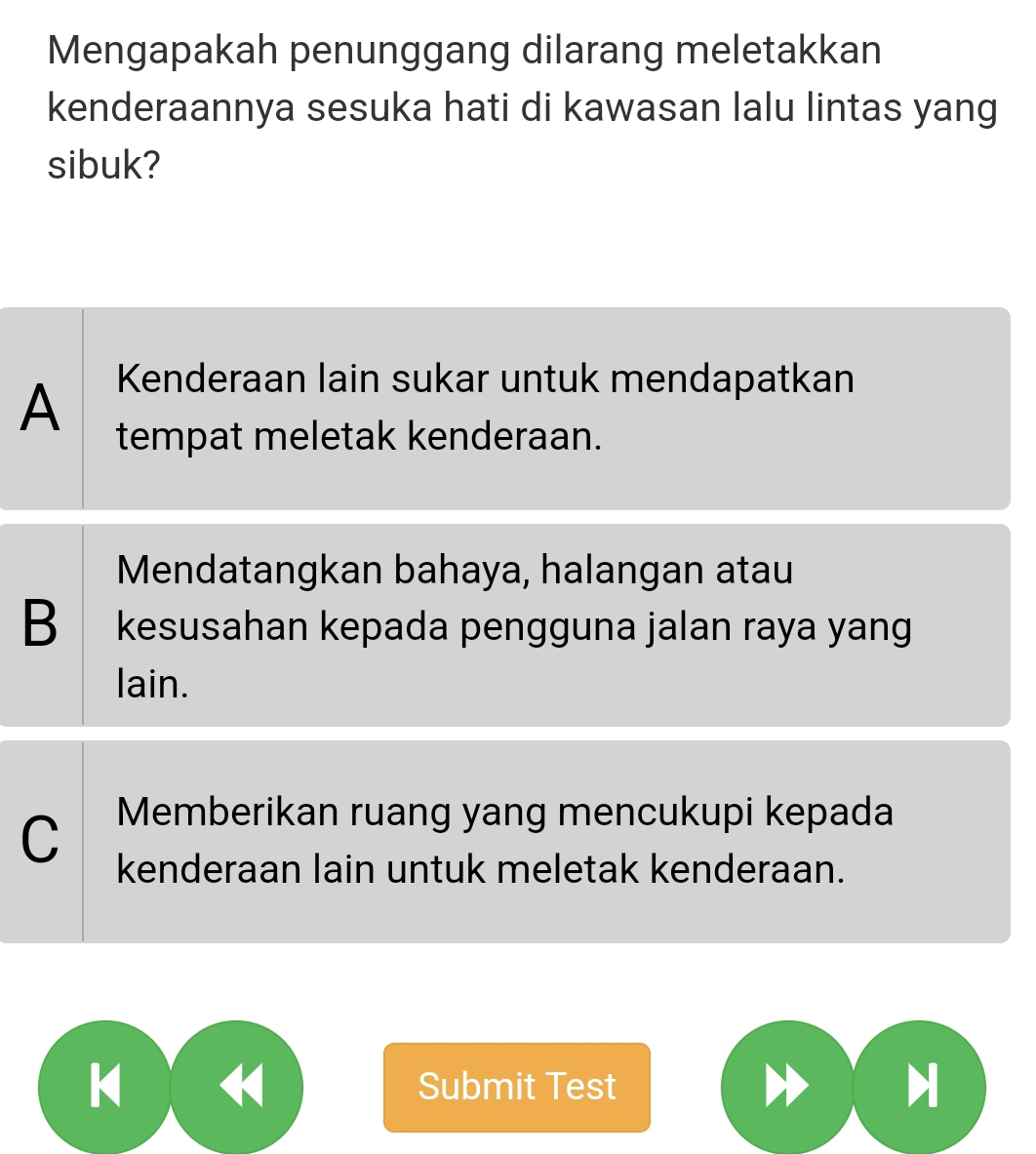 Mengapakah penunggang dilarang meletakkan
kenderaannya sesuka hati di kawasan lalu lintas yang
sibuk?
A Kenderaan lain sukar untuk mendapatkan
tempat meletak kenderaan.
Mendatangkan bahaya, halangan atau
B kesusahan kepada pengguna jalan raya yang
lain.
C Memberikan ruang yang mencukupi kepada
kenderaan lain untuk meletak kenderaan.
K Submit Test H