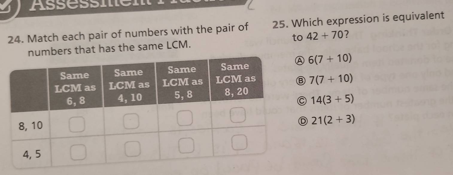 Assessmen
24. Match each pair of numbers with the pair of 25. Which expression is equivalent
to 42+70 7
mbers that has the same LCM.
6(7+10)
7(7+10)
14(3+5)
D 21(2+3)