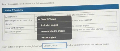 Read the passage and answer the following question. 
Module 5 Vocabullary 
awxiliary line corrés coodiné narts ens of an isosceles triangle 
base angles of an isosceles Select Choice ciple of superposition 
CC 
triangle included angles 
congruent polygons e ote interior angles 
coordinate proof remote interior angles * x angle of an isosceles triangle 
vertex angles 
Each exterior angle of a triangle has two Select Choice that are not adjacent to the exterior angle.