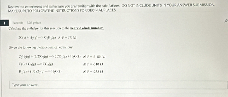 Review the experiment and make sure you are familiar with the calculations. DO NOT INCLUDE UNITS IN YOUR ANSWER SUBMISSION. 
MAKE SURE TO FOLLOW THE INSTRUCTIONS FOR DECIMAL PLACES. 
a 
1 Formula 3.34 points 
Calculate the enthalpy for this reaction to the nearest whole number
2C(s)+H_2(g)to C_2H_2(g)Delta H°=???kJ
Given the following thermochemical equations
C_2H_2(g)+(5/2)O_2(g)to 2CO_2(g)+H_2O(l)Delta H°=-1.184kJ
C(s)+O_2(g)to CO_2(g)
△ II°=-310kJ
H_2(g)+(1/2)O_2(g)to H_2O(t) △ 11°=-235kJ
Type your answer...