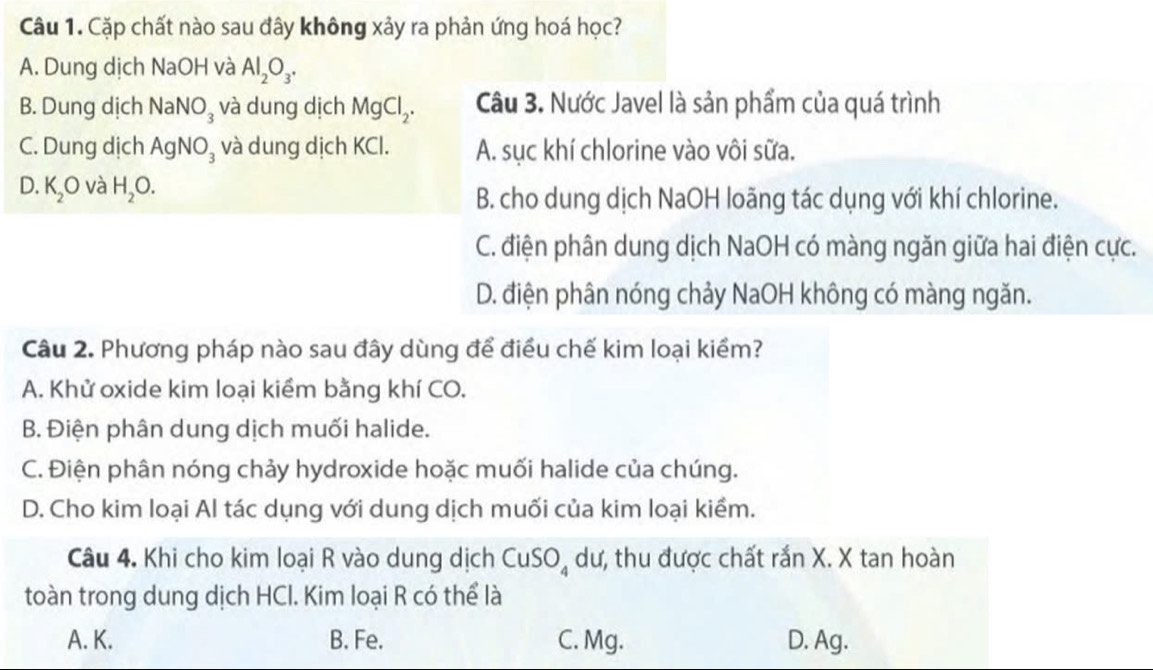 Cặp chất nào sau đây không xảy ra phản ứng hoá học?
A. Dung dịch NaOH và Al_2O_3.
B. Dung dịch NaNO_3 và dung dịch MgCl_2. Câu 3. Nước Javel là sản phẩm của quá trình
C. Dung dịch AgNO_3 và dung dịch KCl. A. sục khí chlorine vào vôi sữa.
D. K_2O và H_2O.
B. cho dung dịch NaOH loãng tác dụng với khí chlorine.
C. điện phân dung dịch NaOH có màng ngăn giữa hai điện cực.
D. điện phân nóng chảy NaOH không có màng ngăn.
Câu 2. Phương pháp nào sau đây dùng để điều chế kim loại kiểm?
A. Khử oxide kim loại kiểm bằng khí CO.
B. Điện phân dung dịch muối halide.
C. Điện phân nóng chảy hydroxide hoặc muối halide của chúng.
D. Cho kim loại Al tác dụng với dung dịch muối của kim loại kiểm.
Câu 4. Khi cho kim loại R vào dung dịch CuSO_4 dư, thu được chất rắn X. X tan hoàn
toàn trong dung dịch HCl. Kim loại R có thể là
A. K. B. Fe. C. Mg. D. Ag.