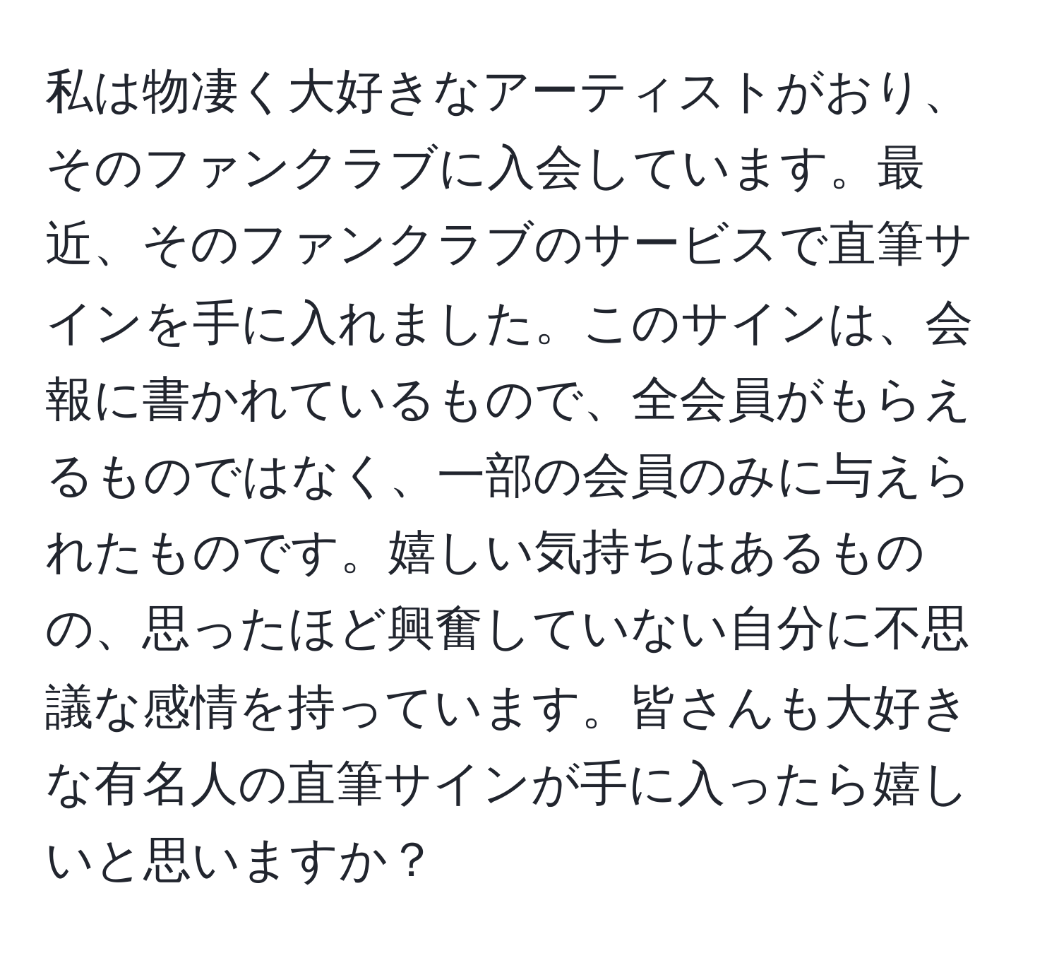 私は物凄く大好きなアーティストがおり、そのファンクラブに入会しています。最近、そのファンクラブのサービスで直筆サインを手に入れました。このサインは、会報に書かれているもので、全会員がもらえるものではなく、一部の会員のみに与えられたものです。嬉しい気持ちはあるものの、思ったほど興奮していない自分に不思議な感情を持っています。皆さんも大好きな有名人の直筆サインが手に入ったら嬉しいと思いますか？