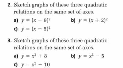 Sketch graphs of these three quadratic 
relations on the same set of axes. 
a) y=(x-9)^2 b) y=(x+2)^2
c) y=(x-5)^2
3. Sketch graphs of these three quadratic 
relations on the same set of axes. 
a) y=x^2+8 b) y=x^2-5
c) y=x^2-10