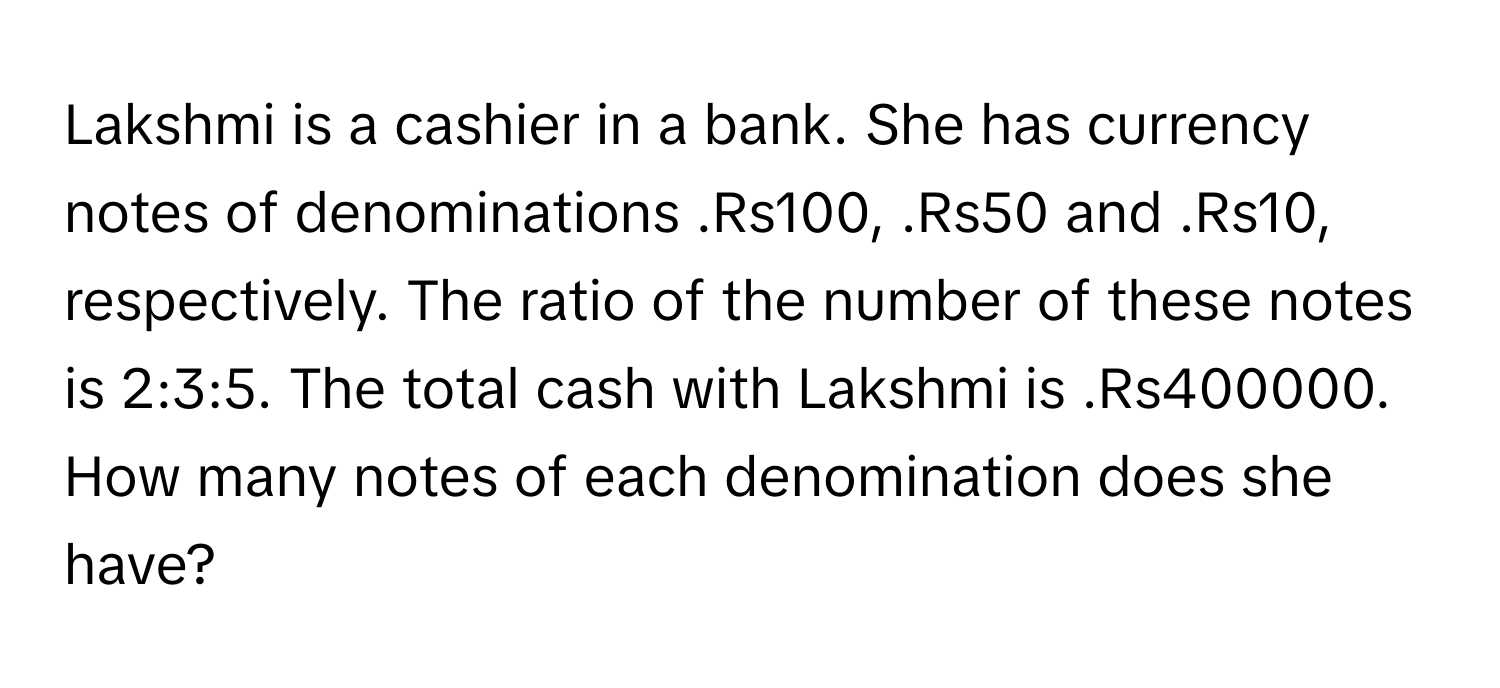 Lakshmi is a cashier in a bank. She has currency notes of denominations .Rs100, .Rs50 and .Rs10, respectively. The ratio of the number of these notes is 2:3:5. The total cash with Lakshmi is .Rs400000. How many notes of each denomination does she have?