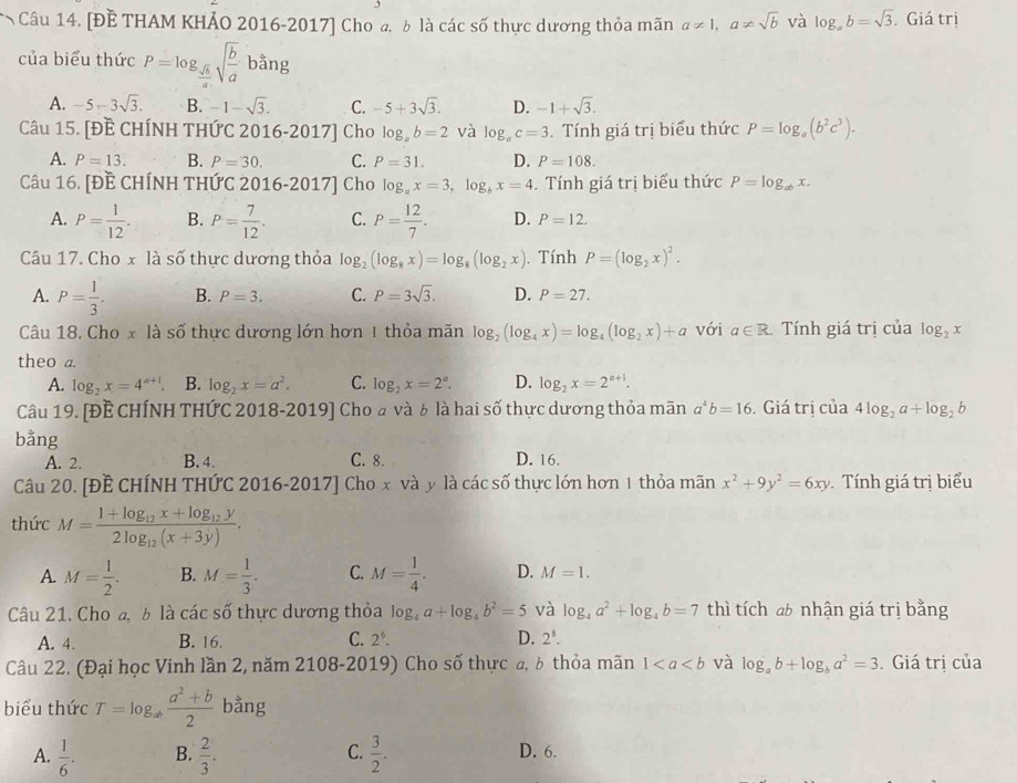 [ĐẾ THAM KHẢO 2016-2017] Cho ₄, δ là các số thực dương thỏa mãn a!= 1,a!= sqrt(b) và log _ab=sqrt(3) Giá trị
của biểu thức P=log _ sqrt(b)/a sqrt(frac b)ab^(frac a)ang
A. -5-3sqrt(3). B. -1-sqrt(3). C. -5+3sqrt(3). D. -1+sqrt(3).
Câu 15. [Đề CHÍNH THỨC 2016-2017] Cho log _ab=2 và log _ac=3.  Tính giá trị biểu thức P=log _a(b^2c^3).
A. P=13. B. P=30. C. P=31. D. P=108.
Câu 16. [Đề CHÍNH THỨC 2016-2017] Cho log _ax=3,log _bx=4. Tính giá trị biểu thức P=log _abx.
A. P= 1/12 . B. P= 7/12 . C. P= 12/7 . D. P=12.
Câu 17. Cho x là số thực dương thỏa log _2(log _8x)=log _8(log _2x). Tính P=(log _2x)^2.
A. P= 1/3 . B. P=3. C. P=3sqrt(3). D. P=27.
Câu 18. Cho x là số thực dương lớn hơn 1 thỏa mãn log _2(log _4x)=log _4(log _2x)+a với a∈ R. Tính giá trị của log _2x
theo a
A. log _2x=4^(a+1). B. log _2x=a^2. C. log _2x=2^a. D. log _2x=2^(a+1).
Câu 19. [ĐẾ CHÍNH THỨC 2018-2019] Cho à và b là hai số thực dương thỏa mãn a^4b=16. Giá trị của 4log _2a+log _2b
bằng
A. 2. B. 4. C. 8. D. 16.
Câu 20. [Đề CHÍNH THỨC 2016-2017] Cho x và y là các số thực lớn hơn 1 thỏa mãn x^2+9y^2=6xy Tính giá trị biểu
thức M=frac 1+log _12x+log _12y2log _12(x+3y).
A. M= 1/2 . B. M= 1/3 . C. M= 1/4 . D. M=1.
Câu 21. Cho đ b là các số thực dương thỏa log _4a+log _4b^2=5 và log _4a^2+log _4b=7 thì tích ab nhận giá trị bằng
A. 4. B. 16. C. 2^6. D. 2^8.
Câu 22. (Đại học Vinh lần 2, năm 2108-2019) Cho số thực a, b thỏa mãn 1 và log _ab+log _ba^2=3 Giá trị của
biểu thức T=log _ab (a^2+b)/2  bằng
A.  1/6 . B.  2/3 . C.  3/2 . D. 6.