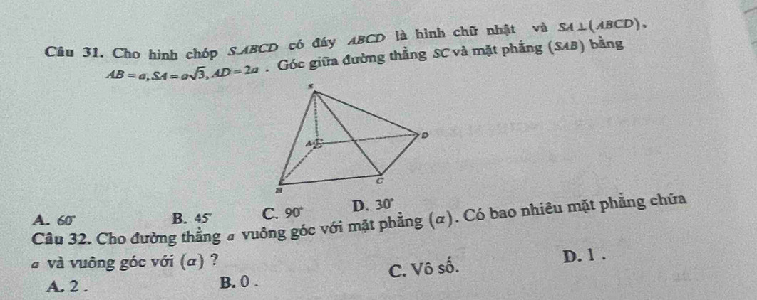 Câu 31, Cho hình chóp S. ABCD có đáy ABCD là hình chữ nhật và SA⊥ (ABCD),
AB=a, SA=asqrt(3), AD=2a. Góc giữa đường thẳng SC và mặt phẳng (SAB) bằng
A. 60° B. 45° C. 90° D. 30°
Câu 32. Cho đường thẳng # vuông góc với mặt phẳng (α). Có bao nhiêu mặt phẳng chứa
à và vuông góc với (α) ?
C. Vô số. D. 1.
A. 2. B. 0.