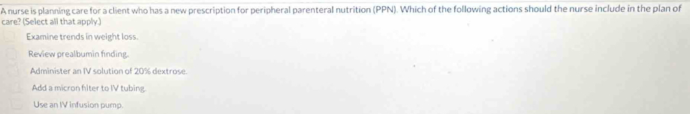 A nurse is planning care for a client who has a new prescription for peripheral parenteral nutrition (PPN). Which of the following actions should the nurse include in the plan of
care? (Select all that apply.)
Examine trends in weight loss.
Review prealbumin finding.
Administer an IV solution of 20% dextrose.
Add a micron filter to IV tubing.
Use an IV infusion pump.