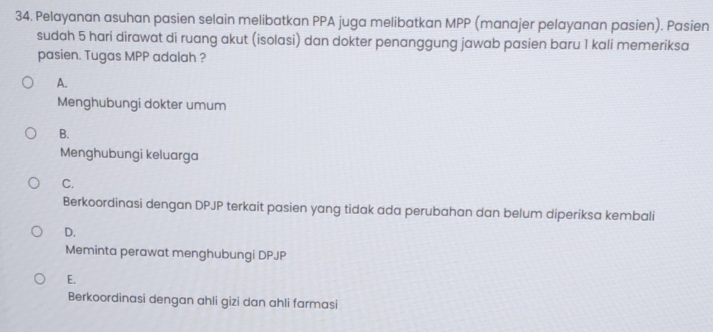 Pelayanan asuhan pasien selain melibatkan PPA juga melibatkan MPP (manajer pelayanan pasien). Pasien
sudah 5 hari dirawat di ruang akut (isolasi) dan dokter penanggung jawab pasien baru 1 kali memeriksa
pasien. Tugas MPP adalah ?
A.
Menghubungi dokter umum
B.
Menghubungi keluarga
C.
Berkoordinasi dengan DPJP terkait pasien yang tidak ada perubahan dan belum diperiksa kembali
D.
Meminta perawat menghubungi DPJP
E.
Berkoordinasi dengan ahli gizi dan ahli farmasi