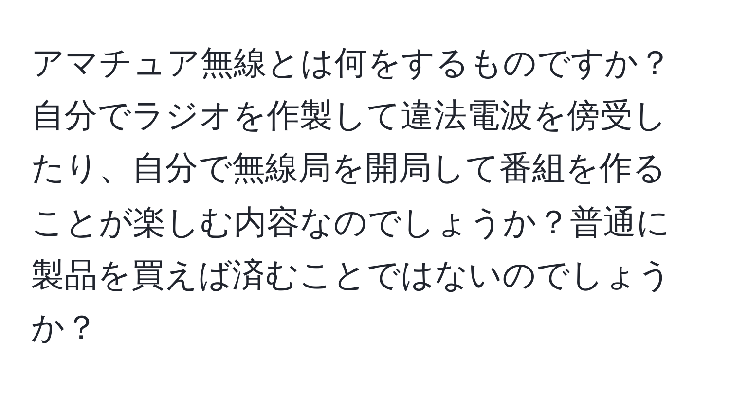 アマチュア無線とは何をするものですか？自分でラジオを作製して違法電波を傍受したり、自分で無線局を開局して番組を作ることが楽しむ内容なのでしょうか？普通に製品を買えば済むことではないのでしょうか？