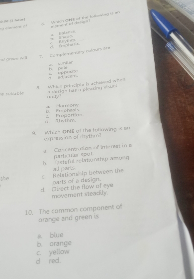 element of 6. Which ONE of the fallowing is an
0.00 [1 hour]
element of design?
a Balance.
d. Emphasis, c. Rhythm. b. Shape，
d green will 7. Complementary colours are
a. similar
d. adjacent. c. opposite b. pale
re suitable 8. Which principle is achieved when
a design has a pleasing visual
unity?
b. Emphasis. a. Harmony
c. Proportion.
d. Rhythm.
9. Which ONE of the following is an
expression of rhythm?
a. Concentration of interest in a
particular spot.
b. Tasteful relationship among
all parts.
the c. Relationship between the
parts of a design.
d. Direct the flow of eye
movement steadily.
10. The common component of
orange and green is
a. blue
b. orange
c. yellow
d red.