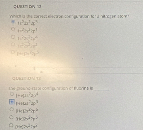 Which is the correct electron configuration for a nitrogen atom?
1s^22s^22p^3
1s^22s^22p^1
1s^22p^22p^4
1s^22s^22p^2
[He]2s^22p^5
QUESTION 13
The ground-state configuration of fluorine is _.
[He]2s^22p^4
[He]2s^22p^3
[He]2s^22p^6
[He]2s^22p^5
[He]2s^22p^2