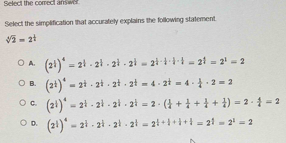 Select the correct answer.
Select the simplification that accurately explains the following statement.
sqrt[4](2)=2^(frac 1)4
A. (2^(frac 1)4)^4=2^(frac 1)4· 2^(frac 1)4· 2^(frac 1)4· 2^(frac 1)4=2^(frac 1)4·  1/4 ·  1/4 ·  1/4 =2^(frac 4)4=2^1=2
B. (2^(frac 1)4)^4=2^(frac 1)4· 2^(frac 1)4· 2^(frac 1)4=4· 2^(frac 1)4=4·  1/4 · 2=2
C. (2^(frac 1)4)^4=2^(frac 1)4· 2^(frac 1)4· 2^(frac 1)4· 2^(frac 1)4=2· ( 1/4 + 1/4 + 1/4 + 1/4 )=2·  4/4 =2
D. (2^(frac 1)4)^4=2^(frac 1)4· 2^(frac 1)4· 2^(frac 1)4· 2^(frac 1)4=2^(frac 1)4+ 1/4 + 1/4 + 1/4 =2^(frac 4)4=2^1=2