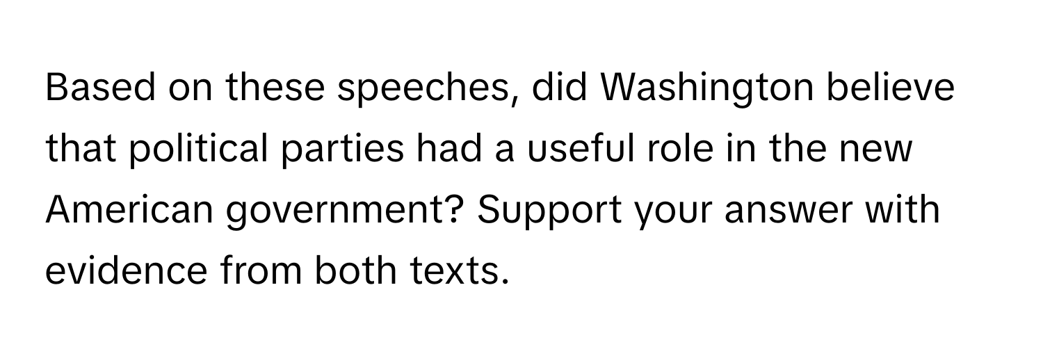 Based on these speeches, did Washington believe that political parties had a useful role in the new American government? Support your answer with evidence from both texts.