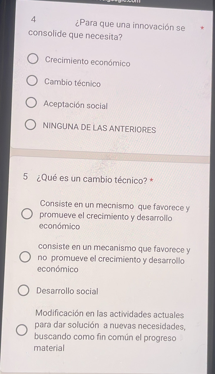 4
¿Para que una innovación se €£*
consolide que necesita?
Crecimiento económico
Cambio técnico
Aceptación social
NINGUNA DE LAS ANTERIORES
5 ¿Qué es un cambio técnico? *
Consiste en un mecnismo que favorece y
promueve el crecimiento y desarrollo
económico
consiste en un mecanismo que favorece y
no promueve el crecimiento y desarrollo
económico
Desarrollo social
Modificación en las actividades actuales
para dar solución a nuevas necesidades,
buscando como fin común el progreso
material