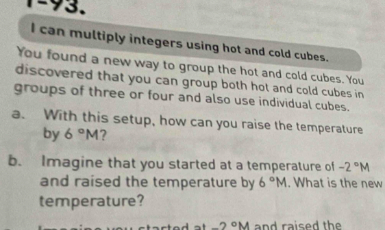 can multiply integers using hot and cold cubes. 
You found a new way to group the hot and cold cubes. You 
discovered that you can group both hot and cold cubes in 
groups of three or four and also use individual cubes. 
a. With this setup, how can you raise the temperature 
by 6°M ? 
b. Imagine that you started at a temperature of -2°M
and raised the temperature by 6°M. What is the new 
temperature?
-2°M and raised the