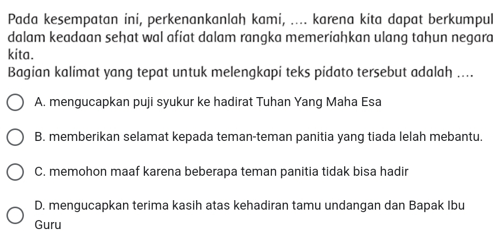 Pada kesempatan ini, perkenankanlah kami, .... karena kita dapat berkumpul
dalam keadaan sehat wal afiat dalam rangka memeriahkan ulang tahun negara
kita.
Bagian kalimat yang tepat untuk melengkapi teks pidato tersebut adalah ....
A. mengucapkan puji syukur ke hadirat Tuhan Yang Maha Esa
B. memberikan selamat kepada teman-teman panitia yang tiada lelah mebantu.
C. memohon maaf karena beberapa teman panitia tidak bisa hadir
D. mengucapkan terima kasih atas kehadiran tamu undangan dan Bapak Ibu
Guru