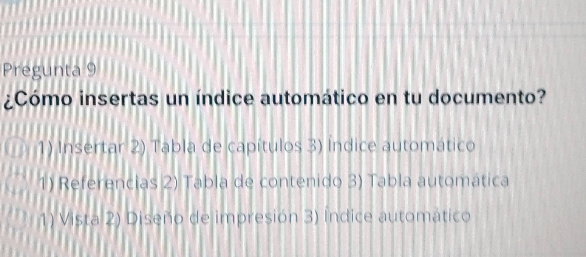 Pregunta 9
¿Cómo insertas un índice automático en tu documento?
1) Insertar 2) Tabla de capítulos 3) Índice automático
1) Referencias 2) Tabla de contenido 3) Tabla automática
1) Vista 2) Diseño de impresión 3) Índice automático