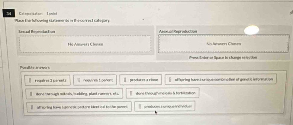 Categorization 1 point
Place the following statements in the correct category.
Sexual Reproduction Asexual Reproduction
No Answers Chosen No Answers Chosen
Press Enter or Space to change selection
Possible answers
requires 2 parents requires 1 parent produces a clone offspring have a unique combination of genetic information
done through mitosis, budding, plant runners, etc. done through melosis & fertilization
offspring have a genetic pattern identical to the parent produces a unique individual