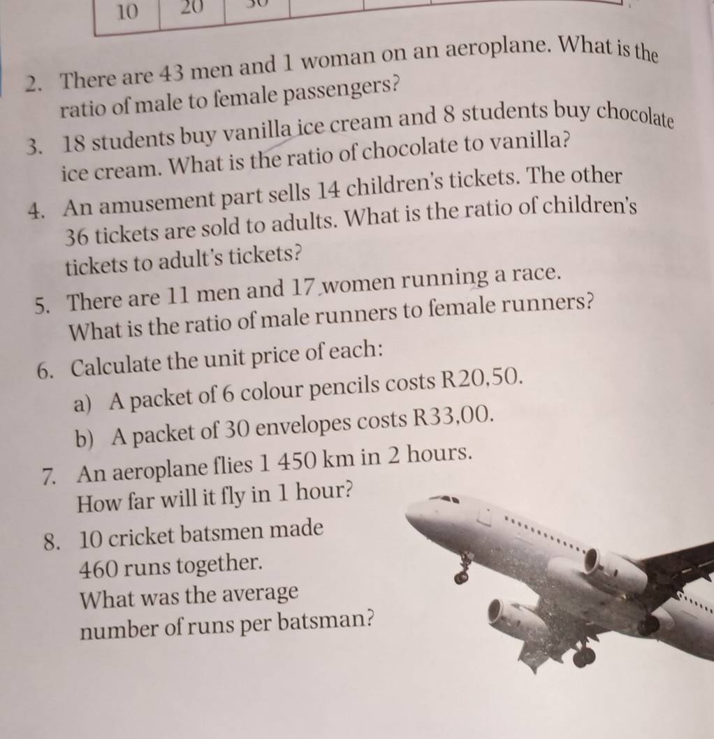 There are 43 men and 1 woman on an aer is the 
ratio of male to female passengers? 
3. 18 students buy vanilla ice cream and 8 students buy chocolate 
ice cream. What is the ratio of chocolate to vanilla? 
4. An amusement part sells 14 children's tickets. The other
36 tickets are sold to adults. What is the ratio of children's 
tickets to adult's tickets? 
5. There are 11 men and 17 women running a race. 
What is the ratio of male runners to female runners? 
6. Calculate the unit price of each: 
a) A packet of 6 colour pencils costs R20,50. 
b) A packet of 30 envelopes costs R33,00. 
7. An aeroplane flies 1 450 km in 2 hours. 
How far will it fly in 1 hour? 
8. 10 cricket batsmen made
460 runs together. 
What was the average 
number of runs per batsman?