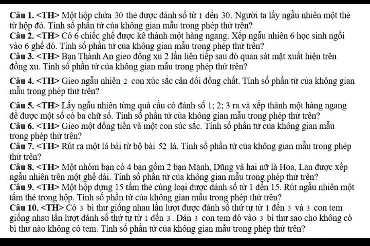 ∠ TH> - Một hộp chứa 30 thẻ được đánh số từ 1 đến 30. Người ta lấy ngẫu nhiên một thẻ
từ hộp đó. Tính số phần tử của không gian mẫu trong phép thử trên?
Câu 2. Có 6 chiếc ghế được kê thành một hàng ngang. Xếp ngẫu nhiên 6 học sinh ngồi
vào 6 ghế đó. Tính số phần tử của không gian mẫu trong phép thử trên?
Câu 3. ∠ TH>B San Thành An gieo đồng xu 2 lần liên tiếp sau đó quan sát mặt xuất hiện trên
đồng xu. Tính số phần tử của không gian mẫu trong phép thử trên?
Câu 4. ∠ TH> Gieo ngẫu nhiên 2 con xúc sắc cân đối đồng chất. Tính số phần tử của không gian
mẫu trong phép thử trên?
Câu 5. ∠ TH> Lấy ngẫu nhiện từng quả cầu có đánh số 1; 2; 3 ra và xếp thành một hàng ngang
để được một số có ba chữ số. Tính số phần tử của không gian mẫu trong phép thử trên?
Câu 6. ∠ TH> I Gieo một đồng tiền và một con súc sắc. Tính số phần tử của không gian mẫu
trong phép thử trên?
Câu 7. Rút ra một lá bài từ bộ bài 52 lá. Tính số phần tử của không gian mẫu trong phép
thử trên?
Câu 8. ∠ TH> Một nhóm bạn có 4 bạn gồm 2 bạn Mạnh, Dũng yà hai nữ là Hoa, Lan được xếp
ngẫu nhiên trên một ghể dài. Tính số phần tử của không gian mẫu trong phép thử trên?
Câu 9. < <tex>IH> - Một hộp đựng 15 tầm thẻ cùng loại được đánh số từ 1 đến 15. Rút ngẫu nhiên một
tấm thẻ trong hộp. Tính số phần tử của không gian mẫu trong phép thử trên?
Câu 10. < <tex>.IH Có 3 bì thư giồng nhau lần lượt được đánh số thứ tự từ 1 đền 3 và 3 con tem
giống nhau lần lượt đánh số thứ tự từ 1 đến 3 . Dán 3 con tem đó vào 3 bì thư sao cho không có
bì thư nào không có tem. Tính số phần tử của không gian mẫu trong phép thứ trên?