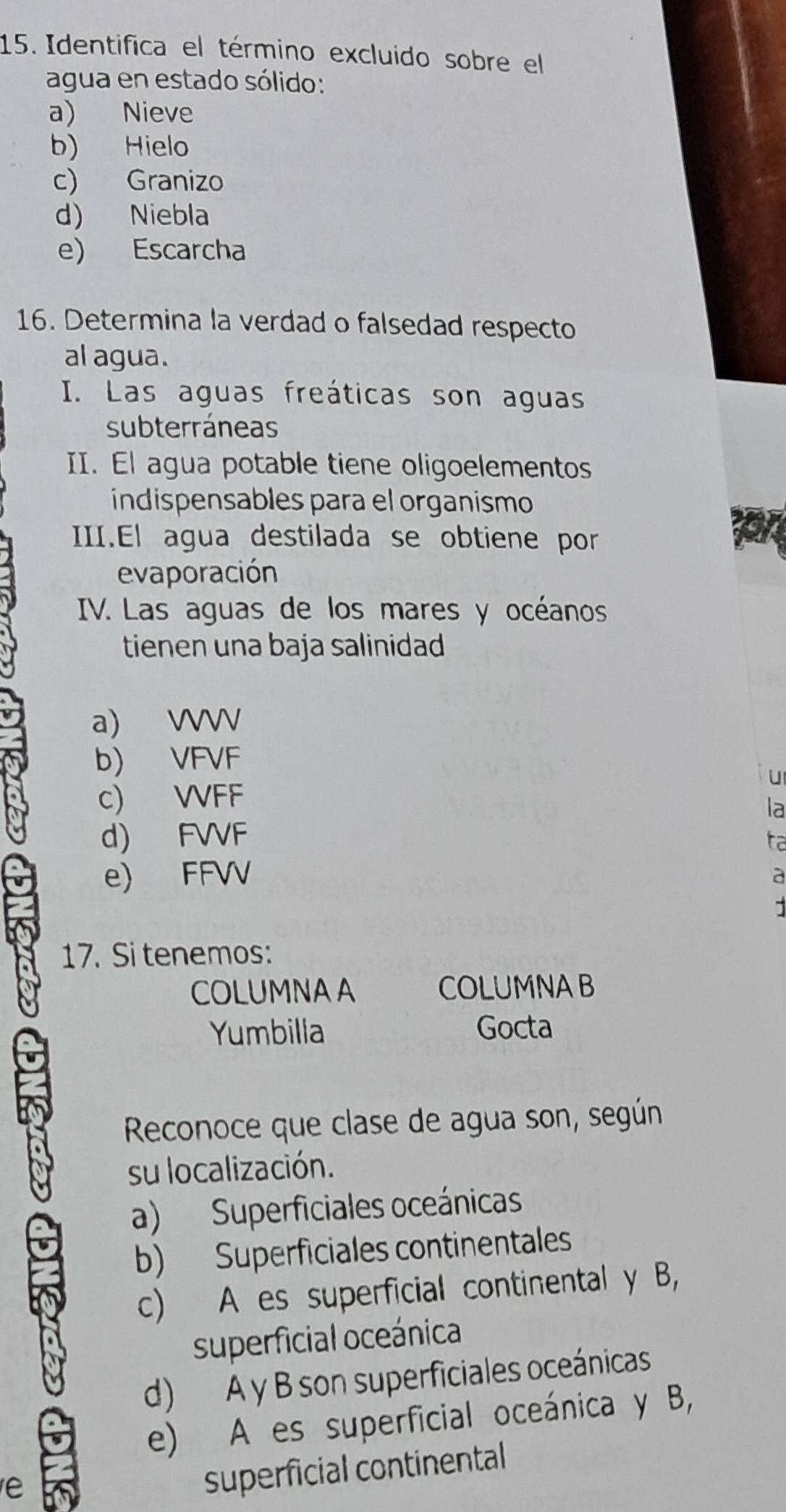 Identifica el término excluido sobre el
agua en estado sólido:
a) Nieve
b) Hielo
c) Granizo
d) Niebla
e) Escarcha
16. Determina la verdad o falsedad respecto
al agua.
I. Las aguas freáticas son aguas
subterráneas
II. El agua potable tiene oligoelementos
indispensables para el organismo
III.El agua destilada se obtiene por
evaporación
IV. Las aguas de los mares y océanos
tienen una baja salinidad
a) WV
b) VFVF
u
c) WFF
la
d) FVVF
ta
e) FFVV
a
17. Si tenemos:
COLUMNAA COLUMNAB
Yumbilla Gocta
Reconoce que clase de agua son, según
su localización.
a) Superficiales oceánicas
b) Superficiales continentales
c) A es superficial continental y B,
superficial oceánica
d) A y B son superficiales oceánicas
e) A es superficial oceánica y B,
e
superficial continental