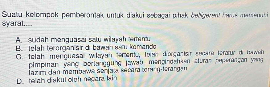 Suatu kelompok pemberontak untuk diakui sebagai pihak belligerent harus memenuhi
syarat....
A. sudah menguasai satu wilayah tertentu
B. telah terorganisir di bawah satu komando
C. telah menguasai wilayah tertentu, telah diorganisir secara teratur di bawah
pimpinan yang bertanggung jawab, mengindahkan aturan peperangan yang
lazim dan membawa senjata secara terang-terangan
D. telah diakui oleh negara lain