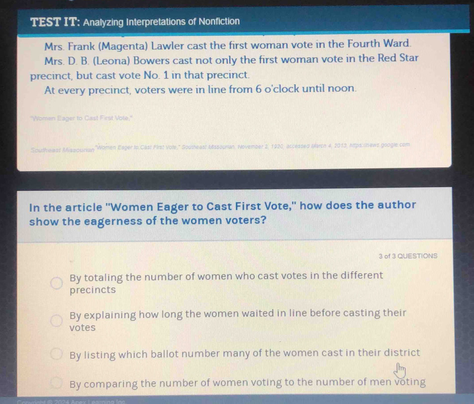 TEST IT; Analyzing Interpretations of Nonfiction
Mrs. Frank (Magenta) Lawler cast the first woman vote in the Fourth Ward.
Mrs. D. B. (Leona) Bowers cast not only the first woman vote in the Red Star
precinct, but cast vote No. 1 in that precinct.
At every precinct, voters were in line from 6 o'clock until noon.
"Women Eager to Cast First Vole,"
Southeast Missourian ,"Women Eager to Cast First Vote," Southeast &ssourian, November 2, 1920, accessed MWarch 4, 2013, hitps:shews google com
In the article "Women Eager to Cast First Vote," how does the author
show the eagerness of the women voters?
3 of 3 QUESTIONS
By totaling the number of women who cast votes in the different
precincts
By explaining how long the women waited in line before casting their
votes
By listing which ballot number many of the women cast in their district
By comparing the number of women voting to the number of men voting