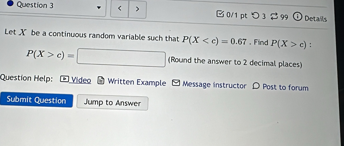 < > 
0/1 pt つ 3 % 99 ⓘ Details 
Let X be a continuous random variable such that P(X . Find P(X>c) :
P(X>c)=□ (Round the answer to 2 decimal places) 
Question Help: * Video Written Example Message instructor D Post to forum 
Submit Question Jump to Answer