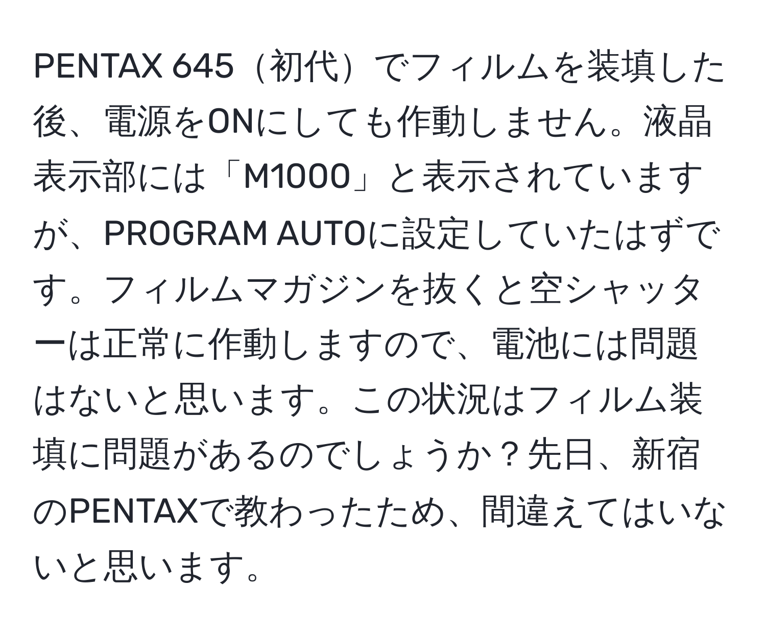 PENTAX 645初代でフィルムを装填した後、電源をONにしても作動しません。液晶表示部には「M1000」と表示されていますが、PROGRAM AUTOに設定していたはずです。フィルムマガジンを抜くと空シャッターは正常に作動しますので、電池には問題はないと思います。この状況はフィルム装填に問題があるのでしょうか？先日、新宿のPENTAXで教わったため、間違えてはいないと思います。