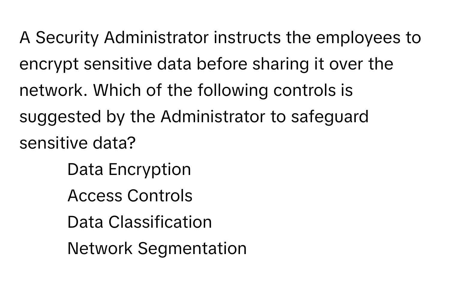 A Security Administrator instructs the employees to encrypt sensitive data before sharing it over the network. Which of the following controls is suggested by the Administrator to safeguard sensitive data?

1. Data Encryption
2. Access Controls
3. Data Classification
4. Network Segmentation