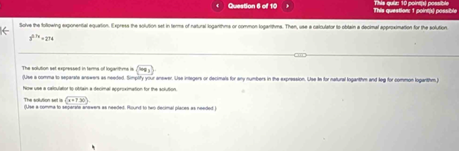 This quiz: 10 point(s) possible 
Question 6 of 10 This question: 1 point(s) possible 
Solve the following exponential equation. Express the solution set in terms of natural logarithms or common logarithms. Then, use a calculator to obtain a decimal approximation for the solution.
3^(0.7x)=274
The solution set expressed in terms of logarithms is Og_3
(Use a comma to separate answers as needed. Simplify your answer. Use integers or decimals for any numbers in the expression. Use In for natural logarithm and leg for common logarithm.) 
Now use a calculator to obtain a decimal approximation for the solution. 
The solution set is x=7.30
(Use a comma to separate answers as needed. Round to two decimal places as needed.)