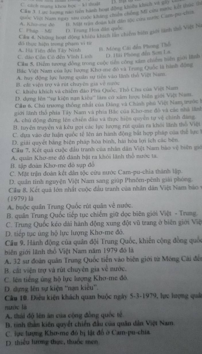 C. cách mạng khoa học - kĩ thuật D. frật tạ
Câu 3. Lực lượng nao tiên hành hoạt động khiêu khích và gây cu
quốc Việt Nam ngay sau cuộc kháng chiến chống Mĩ cửu mưức kết thức ti
A. Khơ-mẹ đô B. Mật trận đoàn kết dân tộc cứu nước Cam-pu-chia
C Pháp Mī D. Trung Hoa dân quốc
Cầu 4. Những hoạt động khiêu khích lần chiếm biên giới lãnh thổ Việt Na
đổ thực hiện trong phạm vì từ
A. Hà Tiên đến Tây Ninh B. Mông Cái đến Phong Thổ
C. đáo Cồn Cô đến Vĩnh Linh D. Hải Phòng đến Sơn La.
Cầu 5, Điểm tương đồng trong cuộc tiên công xâm chiếm biển giới lãnh
Bặc Việt Nam của lực lượng Khơ-me đỏ và Trung Quốc là hành động
A. huy động lực lượng quân sự tiền vào lãnh thổ Việt Nam.
B. cất viện trợ và rút chuyên gia về nước
C. khiêu khích và chiếm đảo Phú Quốc, Thổ Chu của Việt Nam
D. dựng lên “sự kiện nạn kiều” làm có xâm lược biên giới Việt Nam.
Câu 6. Chủ trương thống nhất của Đảng và Chính phủ Việt Nam trước h
giới lãnh thổ phía Tây Nam và phía Bắc của Khơ-me đô và các nhà lãnh
A. chủ động đứng lên chiến đầu và thực hiện quyển tự vệ chính đáng.
B. tuyên truyền và kêu gọi các lực lượng rút quân ra khỏi lãnh thổ Việt
C. dựa vào dư luận quốc tế lên án hành động bất hợp pháp của thể lực 1
D. giải quyết băng biện pháp hòa bình, hải hòa lợi ích các bên.
Câu 7. Kết quá cuộc đầu tranh của nhân dân Việt Nam bào vệ biên giớ
A. quân Khơ-me đỏ đánh bật ra khỏi lãnh thổ nước ta
B. tập đoàn Khơ-me đỏ sụp đổ
C. Mặt trận đoàn kết dân tộc cứu nước Cam-pu-chia thành lập.
D. quân tình nguyện Việt Nam sang giúp Phnôm-pênh giải phóng.
Câu 8. Kết quả lớn nhất cuộc đầu tranh của nhân dân Việt Nam báo y
(1979) là
A. buộc quân Trung Quốc rút quân về nước.
B. quân Trung Quốc tiếp tục chiếm giữ dọc biên giới Việt - Trung.
C. Trung Quốc kéo dài hành động xung đột vũ trang ở biên giới Việt
D. tiếp tục ủng hộ lực lượng Khơ-me đỏ.
Câu 9. Hành động của quân đội Trung Quốc, khiến cộng đồng quốc
biên giới lãnh thổ Việt Nam năm 1979 đó là
A. 32 sư đoàn quân Trung Quốc tiến vào biên giới từ Mông Cái đến
B. cất viện trợ và rút chuyên gia về nước.
C. lên tiếng ủng hộ lực lượng Khơ-me đỏ.
D. dựng lên sự kiện ''nạn kiều''.
Câu 10. Điều kiện khách quan buộc ngày 5-3-1979, lực lượng quải
nước là
A. thái độ lên ăn của cộng đồng quốc tế.
B. tinh thần kiên quyết chiến đầu của quân dân Việt Nam.
C. lực lượng Khơ-me đó bị lật đồ ở Cam-pu-chia.
D. thiều lương thực, thuốc men