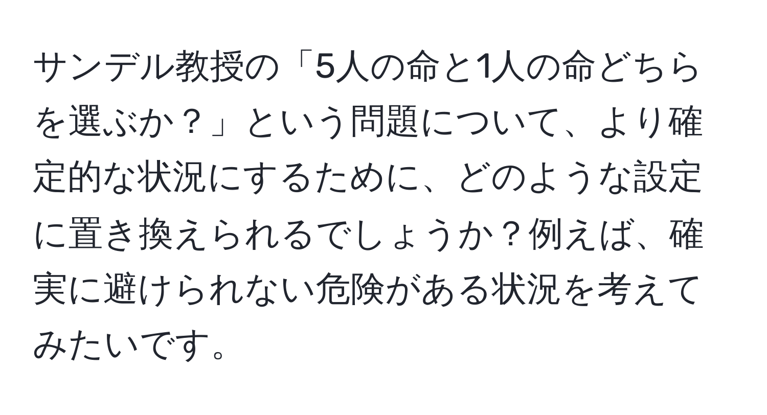 サンデル教授の「5人の命と1人の命どちらを選ぶか？」という問題について、より確定的な状況にするために、どのような設定に置き換えられるでしょうか？例えば、確実に避けられない危険がある状況を考えてみたいです。