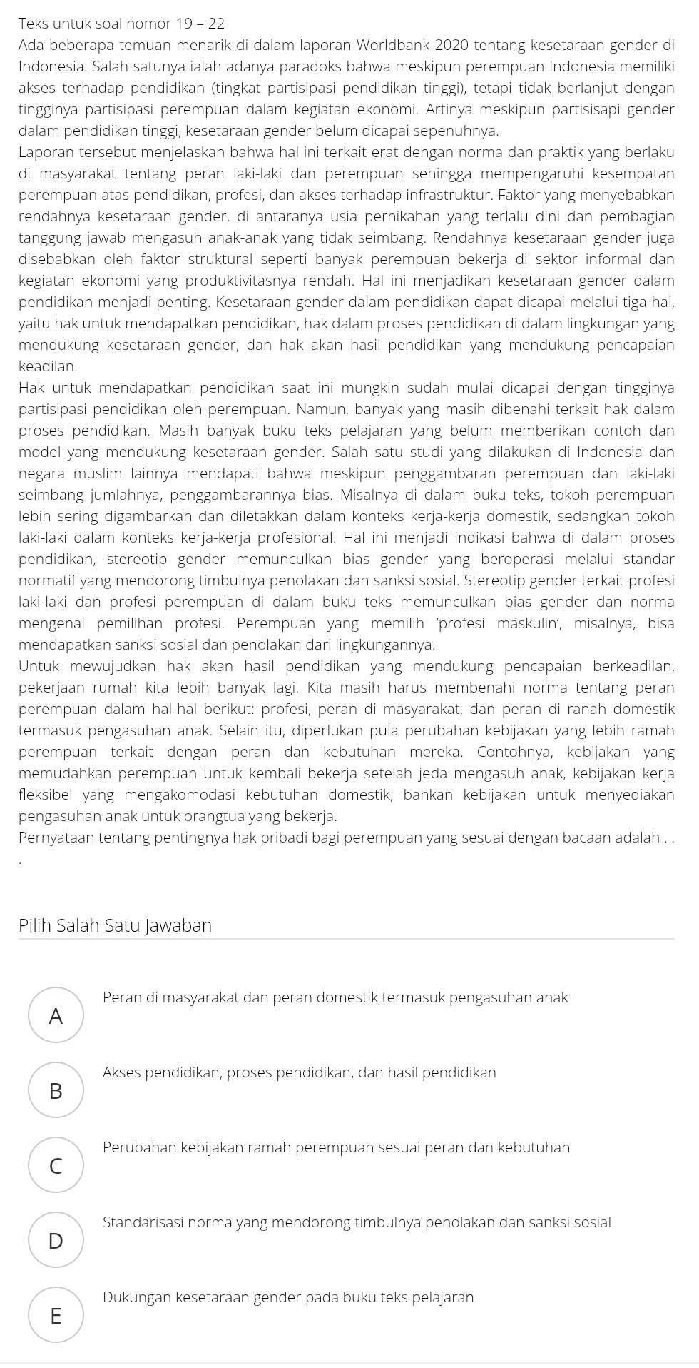 Teks untuk soal nomor 19 - 22
Ada beberapa temuan menarik di dalam laporan Worldbank 2020 tentang kesetaraan gender di
Indonesia. Salah satunya ialah adanya paradoks bahwa meskipun perempuan Indonesia memiliki
akses terhadap pendidikan (tingkat partisipasi pendidikan tinggi), tetapi tidak berlanjut dengan
tingginya partisipasi perempuan dalam kegiatan ekonomi. Artinya meskipun partisisapi gender
dalam pendidikan tinggi, kesetaraan gender belum dicapai sepenuhnya.
Laporan tersebut menjelaskan bahwa hal ini terkait erat dengan norma dan praktik yang berlaku
di masyarakat tentang peran laki-laki dan perempuan sehingga mempengaruhi kesempatan
perempuan atas pendidikan, profesi, dan akses terhadap infrastruktur. Faktor yang menyebabkan
rendahnya kesetaraan gender, di antaranya usia pernikahan yang terlalu dini dan pembagian
tanggung jawab mengasuh anak-anak yang tidak seimbang. Rendahnya kesetaraan gender juga
disebabkan oleh faktor struktural seperti banyak perempuan bekerja di sektor informal dan
kegiatan ekonomi yang produktivitasnya rendah. Hal ini menjadikan kesetaraan gender dalam
pendidikan menjadi penting. Kesetaraan gender dalam pendidikan dapat dicapai melalui tiga hal,
yaitu hak untuk mendapatkan pendidikan, hak dalam proses pendidikan di dalam lingkungan yang
mendukung kesetaraan gender, dan hak akan hasil pendidikan yang mendukung pencapaian
keadilan.
Hak untuk mendapatkan pendidikan saat ini mungkin sudah mulai dicapai dengan tingginya
partisipasi pendidikan oleh perempuan. Namun, banyak yang masih dibenahi terkait hak dalam
proses pendidikan. Masih banyak buku teks pelajaran yang belum memberikan contoh dan
model yang mendukung kesetaraan gender. Salah satu studi yang dilakukan di Indonesia dan
negara muslim lainnya mendapati bahwa meskipun penggambaran perempuan dan laki-laki
seimbang jumlahnya, penggambarannya bias. Misalnya di dalam buku teks, tokoh perempuan
lebih sering digambarkan dan diletakkan dalam konteks kerja-kerja domestik, sedangkan tokoh
laki-laki dalam konteks kerja-kerja profesional. Hal ini menjadi indikasi bahwa di dalam proses
pendidikan, stereotip gender memunculkan bias gender yang beroperasi melalui standar
normatif yang mendorong timbulnya penolakan dan sanksi sosial. Stereotip gender terkait profesi
laki-laki dan profesi perempuan di dalam buku teks memunculkan bias gender dan norma
mengenai pemilihan profesi. Perempuan yang memilih ‘profesi maskulin’, misalnya, bisa
mendapatkan sanksi sosial dan penolakan dari lingkungannya.
Untuk mewujudkan hak akan hasil pendidikan yang mendukung pencapaian berkeadilan,
pekerjaan rumah kita lebih banyak lagi. Kita masih harus membenahi norma tentang peran
perempuan dalam hal-hal berikut: profesi, peran di masyarakat, dan peran di ranah domestik
termasuk pengasuhan anak. Selain itu, diperlukan pula perubahan kebijakan yang lebih ramah
perempuan terkait dengan peran dan kebutuhan mereka. Contohnya, kebijakan yang
memudahkan perempuan untuk kembali bekerja setelah jeda mengasuh anak, kebijakan kerja
fleksibel yang mengakomodasi kebutuhan domestik, bahkan kebijakan untuk menyediakan
pengasuhan anak untuk orangtua yang bekerja.
Pernyataan tentang pentingnya hak pribadi bagi perempuan yang sesuai dengan bacaan adalah . .
Pilih Salah Satu Jawaban
Peran di masyarakat dan peran domestik termasuk pengasuhan anak
A
Akses pendidikan, proses pendidikan, dan hasil pendidikan
B
Perubahan kebijakan ramah perempuan sesuai peran dan kebutuhan
C
Standarisasi norma yang mendorong timbulnya penolakan dan sanksi sosial
D
Dukungan kesetaraan gender pada buku teks pelajaran
E