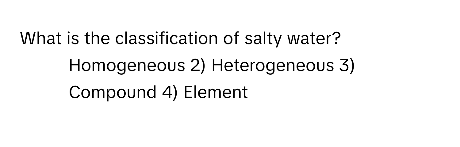 What is the classification of salty water?

1) Homogeneous 2) Heterogeneous 3) Compound 4) Element