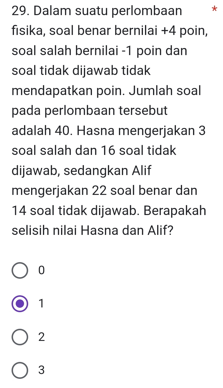 Dalam suatu perlombaan *
fisika, soal benar bernilai +4 poin,
soal salah bernilai -1 poin dan
soal tidak dijawab tidak
mendapatkan poin. Jumlah soal
pada perlombaan tersebut
adalah 40. Hasna mengerjakan 3
soal salah dan 16 soal tidak
dijawab, sedangkan Alif
mengerjakan 22 soal benar dan
14 soal tidak dijawab. Berapakah
selisih nilai Hasna dan Alif?
0
1
2
3