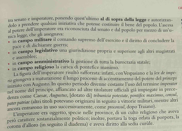 CA
tra senato e imperatore, ponendo quest’ultimo al di sopra della legge e autorizzan-
dolo a prendere qualsiasi iniziativa che potesse costituire il bene del popolo. L’ascesa
al potere dell’imperatore era riconosciuta dal senato e dal popolo per mezzo di un’u-
nica legge, che gli assegnava:
in campo militare il comando supremo dell’esercito e il diritto di concludere la
pace e di dichiarare guerra;
in campo legislativo una giurisdizione propria e superiore agli altri magistrati
e assemblee;
in campo amministrativo la gestione di tutta la burocrazia statale;
in campo religioso la carica di pontefice massimo.
La figura dell’imperatore risultò rafforzata: infatti, conVespasiano e la lex de impe-
ríø giungeva a maturazione il lungo processo di accentramento del potere del princeps
iniziato con Augusto. In questo periodo divenne costante l’uso del termine imperator
nel nome del principe, affiancato ad altre titolature ufficiali già impiegate in prece-
denza come Caesar, Augustus, [dotato di] tribunicia potestate, pontifex maximus, consul,
pater patriae (altri titoli potevano originarsi in seguito a vittorie militari, mentre altri
ancora entrarono in uso successivamente, come procnsul, dopo Traiano).
Limperatore era oggetto, specie nelle province, di un culto religioso che aveva
però carattere sostanzialmente politico; inoltre, portava la toga orlata di porpora, la
corona d’alloro (in seguito il diadema) e aveva diritto alla sedia curùle.