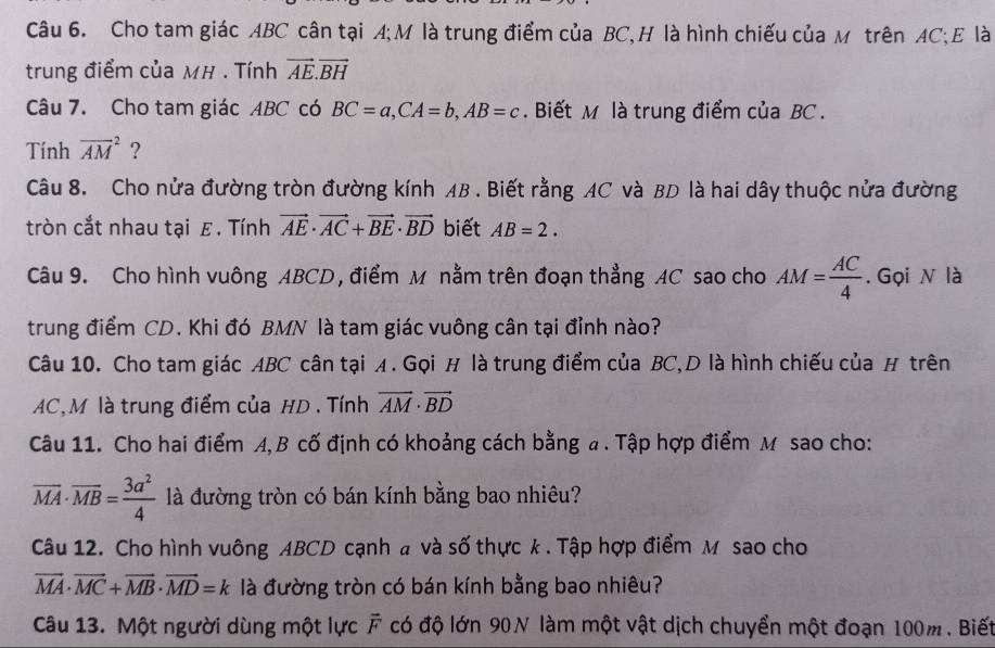 Cho tam giác ABC cân tại A;M là trung điểm của BC,H là hình chiếu của м trên AC;E là 
trung điểm của MH. Tính vector AE.vector BH
Câu 7. Cho tam giác ABC có BC=a, CA=b, AB=c. Biết M là trung điểm của BC. 
Tính overline (AM)^2 ? 
Câu 8. Cho nửa đường tròn đường kính AB. Biết rằng AC và BD là hai dây thuộc nửa đường 
tròn cắt nhau tại ε. Tính vector AE· vector AC+vector BE· vector BD biết AB=2. 
Câu 9. Cho hình vuông ABCD , điểm M nằm trên đoạn thẳng AC sao cho AM= AC/4 . Gọi N là 
trung điểm CD. Khi đó BMN là tam giác vuông cân tại đỉnh nào? 
Câu 10. Cho tam giác ABC cân tại A. Gọi H là trung điểm của BC, D là hình chiếu của H trên
AC, M là trung điểm của HD. Tính vector AM· vector BD
Câu 11. Cho hai điểm A, B cố định có khoảng cách bằng a. Tập hợp điểm M sao cho:
overline MA· overline MB= 3a^2/4  là đường tròn có bán kính bằng bao nhiêu? 
Câu 12. Cho hình vuông ABCD cạnh a và số thực k . Tập hợp điểm M sao cho
vector MA· vector MC+vector MB· vector MD=k là đường tròn có bán kính bằng bao nhiêu? 
Câu 13. Một người dùng một lực vector F có độ lớn 90N làm một vật dịch chuyển một đoạn 100m. Biết