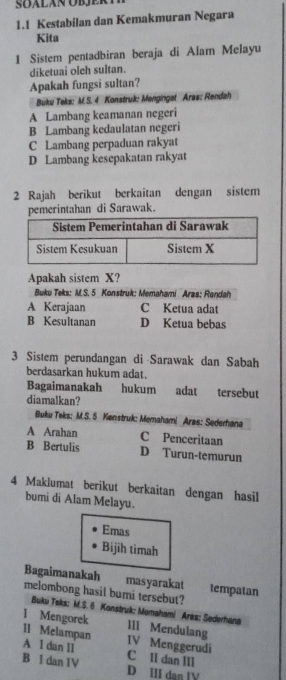 1.1 Kestabilan dan Kemakmuran Negara
Kita
1 Sistem pentadbiran beraja di Alam Melayu
diketuai oleh sultan.
Apakah fungsi sultan?
Buku Teks: M.S. 4 Konstruk: Mengingat Aras: Rendah
A Lambang keamanan negeri
B Lambang kedaulatan negeri
C Lambang perpaduan rakyat
D Lambang kesepakatan rakyat
2 Rajah berikut berkaitan dengan sistem
pemerintahan di Sarawak.
Apakah sistem X?
Buku Teks: M.S. 5 Konstruk: Memahami Aras: Rendah
A Kerajaan C Ketua adat
B Kesultanan D Ketua bebas
3 Sistem perundangan di Sarawak dan Sabah
berdasarkan hukum adat.
Bagaimanakah hukum adat tersebut
diamalkan?
Buku Teks: M.S. 5 Kenstruk: Memahami Aras: Sederhana
A Arahan C Penceritaan
B Bertulis D Turun-temurun
4 Maklumat berikut berkaitan dengan hasil
bumi di Alam Melayu.
Emas
Bijih timah
Bagaimanakah masyarakat tempatan
melombong hasil bumi tersebut?
Buku Teks: M.S. 6 Konstruk: Memahami Aras: Sederhana
I Mengorek III Mendulang
II Melampan IV Menggerudi
A I dan I1 C II dan III
B I dan IV D III dan IV