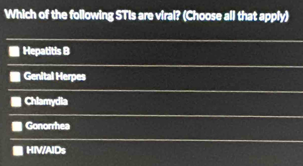 Which of the following STIs are viral? (Choose all that apply)
Hepatitis B
Genital Herpes
Chlamydia
Gonorrhea
HIV/AIDs