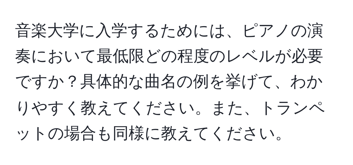 音楽大学に入学するためには、ピアノの演奏において最低限どの程度のレベルが必要ですか？具体的な曲名の例を挙げて、わかりやすく教えてください。また、トランペットの場合も同様に教えてください。