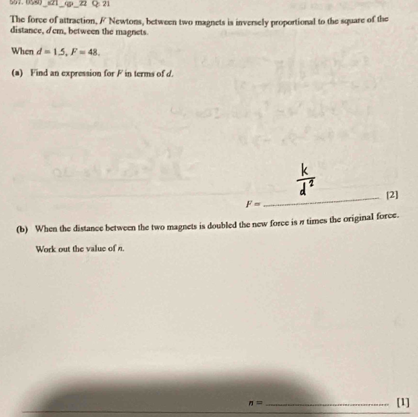 557.0580_s21_qp _22 Q: 21 
The force of attraction, / Newtons, between two magnets is inversely proportional to the square of the 
distance, dcm, between the magnets. 
When d=1.5, F=48. 
(a) Find an expression for F in terms of d. 
_[2]
F=
(b) When the distance between the two magnets is doubled the new force is π times the original force. 
Work out the value of n. 
_ n=
[1]