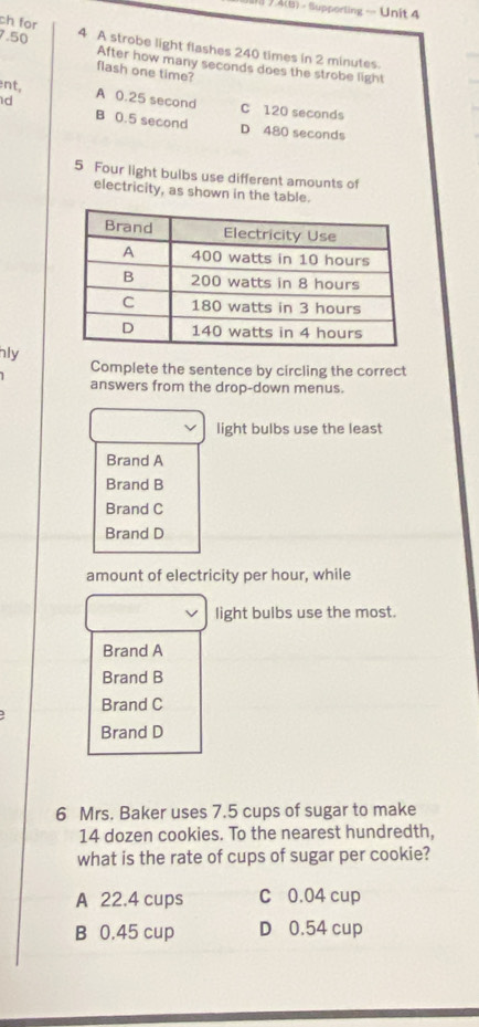 A(B) - Supporting — Unit 4
ch for
7.50 4 A strobe light flashes 240 times in 2 minutes.
After how many seconds does the strobe light
flash one time?
ent,
d A 0.25 second C 120 seconds
B 0.5 second D 480 seconds
5 Four light bulbs use different amounts of
electricity, as shown in the table.
hly
Complete the sentence by circling the correct
answers from the drop-down menus.
light bulbs use the least
Brand A
Brand B
Brand C
Brand D
amount of electricity per hour, while
light bulbs use the most.
Brand A
Brand B
Brand C
Brand D
6 Mrs. Baker uses 7.5 cups of sugar to make
14 dozen cookies. To the nearest hundredth,
what is the rate of cups of sugar per cookie?
A 22.4 cups C 0.04 cup
B 0.45 cup D 0.54 cup