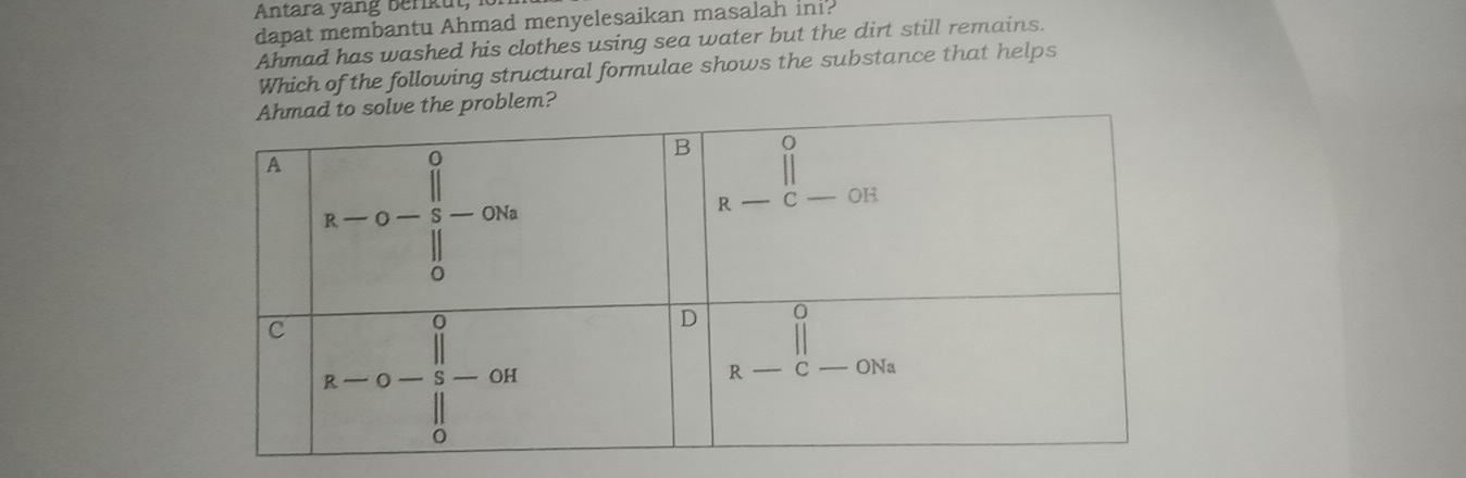 Antara yang berikut, 
dapat membantu Ahmad menyelesaikan masalah ini? 
Ahmad has washed his clothes using sea water but the dirt still remains. 
Which of the following structural formulae shows the substance that helps 
he problem?