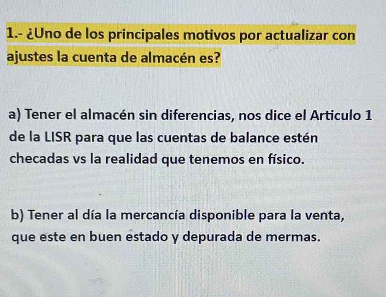 1.- ¿Uno de los principales motivos por actualizar con
ajustes la cuenta de almacén es?
a) Tener el almacén sin diferencias, nos dice el Articulo 1
de la LISR para que las cuentas de balance estén
checadas vs la realidad que tenemos en físico.
b) Tener al día la mercancía disponible para la venta,
que este en buen estado y depurada de mermas.