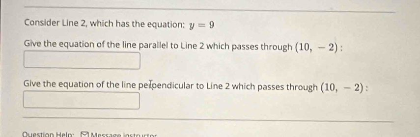 Consider Line 2, which has the equation: y=9
Give the equation of the line parallel to Line 2 which passes through (10,-2). 
Give the equation of the line perpendicular to Line 2 which passes through (10,-2) : 
OQuestion Helo: - Message instructor