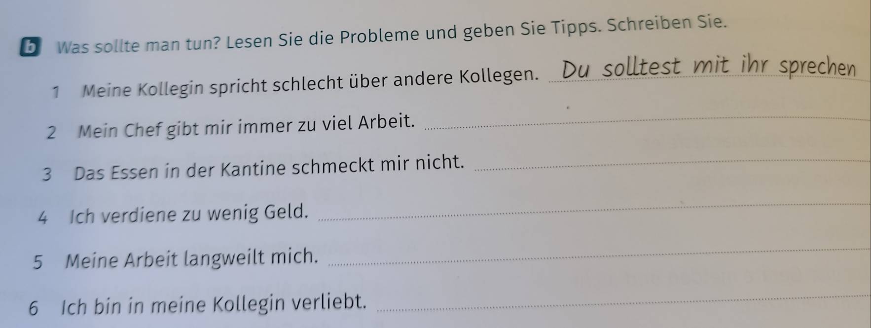 Was sollte man tun? Lesen Sie die Probleme und geben Sie Tipps. Schreiben Sie. 
1 Meine Kollegin spricht schlecht über andere Kollegen. _ solltest mit ihr sprechen. 
2 Mein Chef gibt mir immer zu viel Arbeit. 
_ 
3 Das Essen in der Kantine schmeckt mir nicht. 
_ 
4 Ich verdiene zu wenig Geld. 
_ 
5 Meine Arbeit langweilt mich. 
_ 
6 Ich bin in meine Kollegin verliebt. 
_